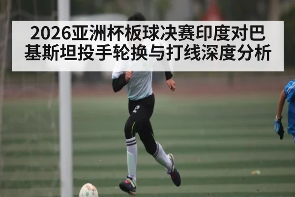 2026亚洲杯板球决赛印度对巴基斯坦投手轮换与打线深度分析